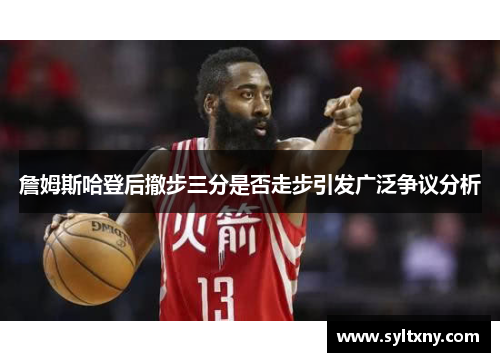詹姆斯哈登后撤步三分是否走步引发广泛争议分析