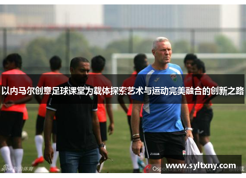 以内马尔创意足球课堂为载体探索艺术与运动完美融合的创新之路