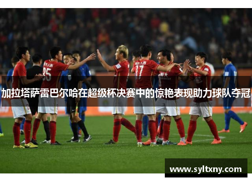 加拉塔萨雷巴尔哈在超级杯决赛中的惊艳表现助力球队夺冠