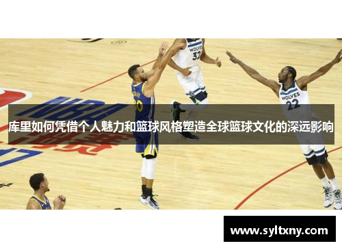 库里如何凭借个人魅力和篮球风格塑造全球篮球文化的深远影响