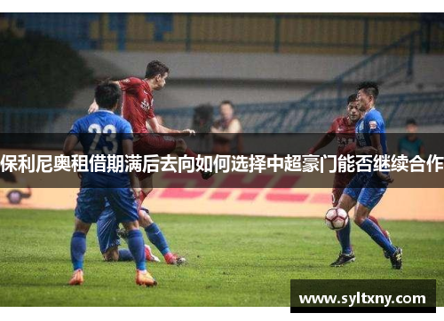 保利尼奥租借期满后去向如何选择中超豪门能否继续合作