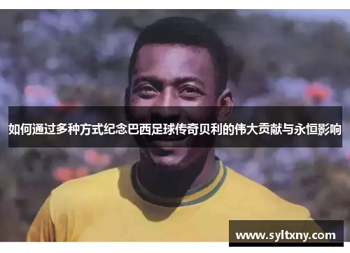 如何通过多种方式纪念巴西足球传奇贝利的伟大贡献与永恒影响