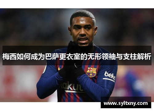 梅西如何成为巴萨更衣室的无形领袖与支柱解析