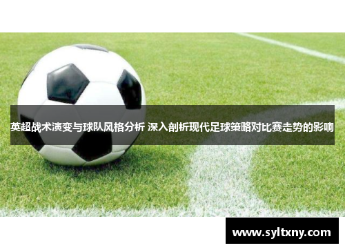 英超战术演变与球队风格分析 深入剖析现代足球策略对比赛走势的影响